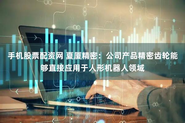 手机股票配资网 夏厦精密：公司产品精密齿轮能够直接应用于人形机器人领域