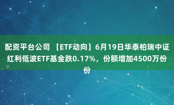 配资平台公司 【ETF动向】6月19日华泰柏瑞中证红利低波ETF基金跌0.17%，份额增加4500万份