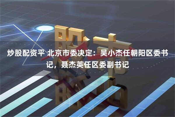 炒股配资平 北京市委决定：吴小杰任朝阳区委书记，聂杰英任区委副书记