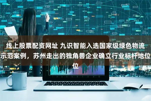 线上股票配资网址 九识智能入选国家级绿色物流示范案例，苏州走出的独角兽企业确立行业标杆地位