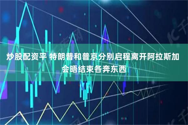 炒股配资平 特朗普和普京分别启程离开阿拉斯加 会晤结束各奔东西