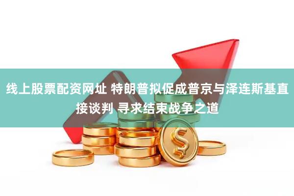 线上股票配资网址 特朗普拟促成普京与泽连斯基直接谈判 寻求结束战争之道
