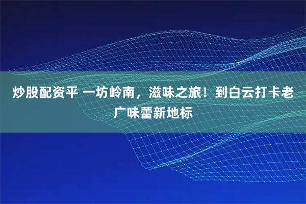 炒股配资平 一坊岭南，滋味之旅！到白云打卡老广味蕾新地标