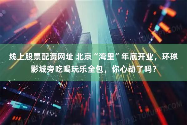 线上股票配资网址 北京“湾里”年底开业，环球影城旁吃喝玩乐全包，你心动了吗？