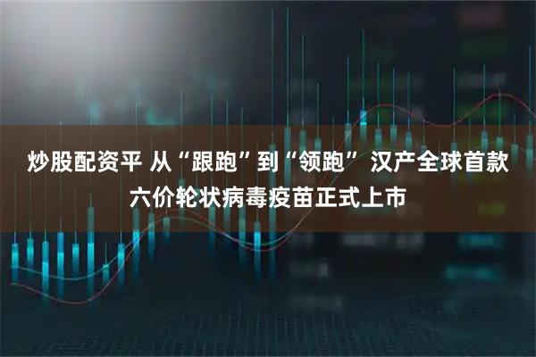 炒股配资平 从“跟跑”到“领跑” 汉产全球首款六价轮状病毒疫苗正式上市