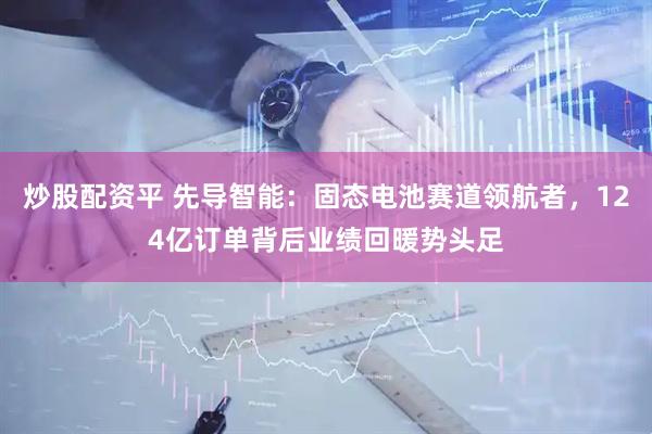 炒股配资平 先导智能：固态电池赛道领航者，124亿订单背后业绩回暖势头足