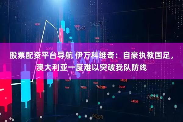 股票配资平台导航 伊万科维奇：自豪执教国足，澳大利亚一度难以突破我队防线