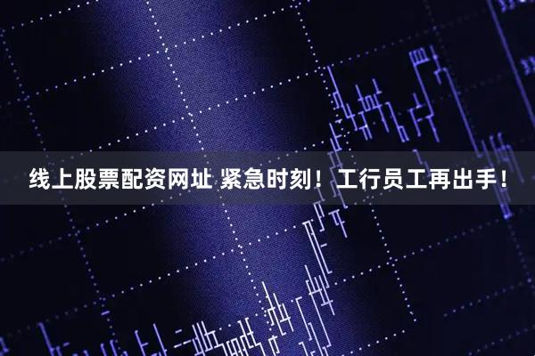 线上股票配资网址 紧急时刻！工行员工再出手！